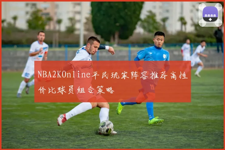 NBA2KOnline平民玩家阵容推荐高性价比球员组合策略